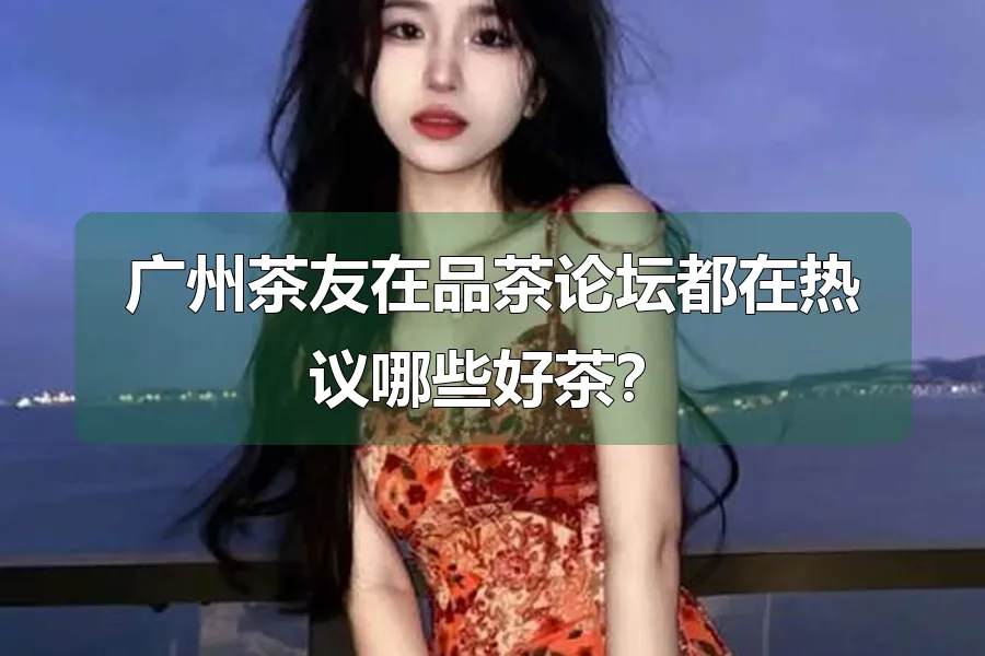 广州茶友在品茶论坛都在热议哪些好茶?